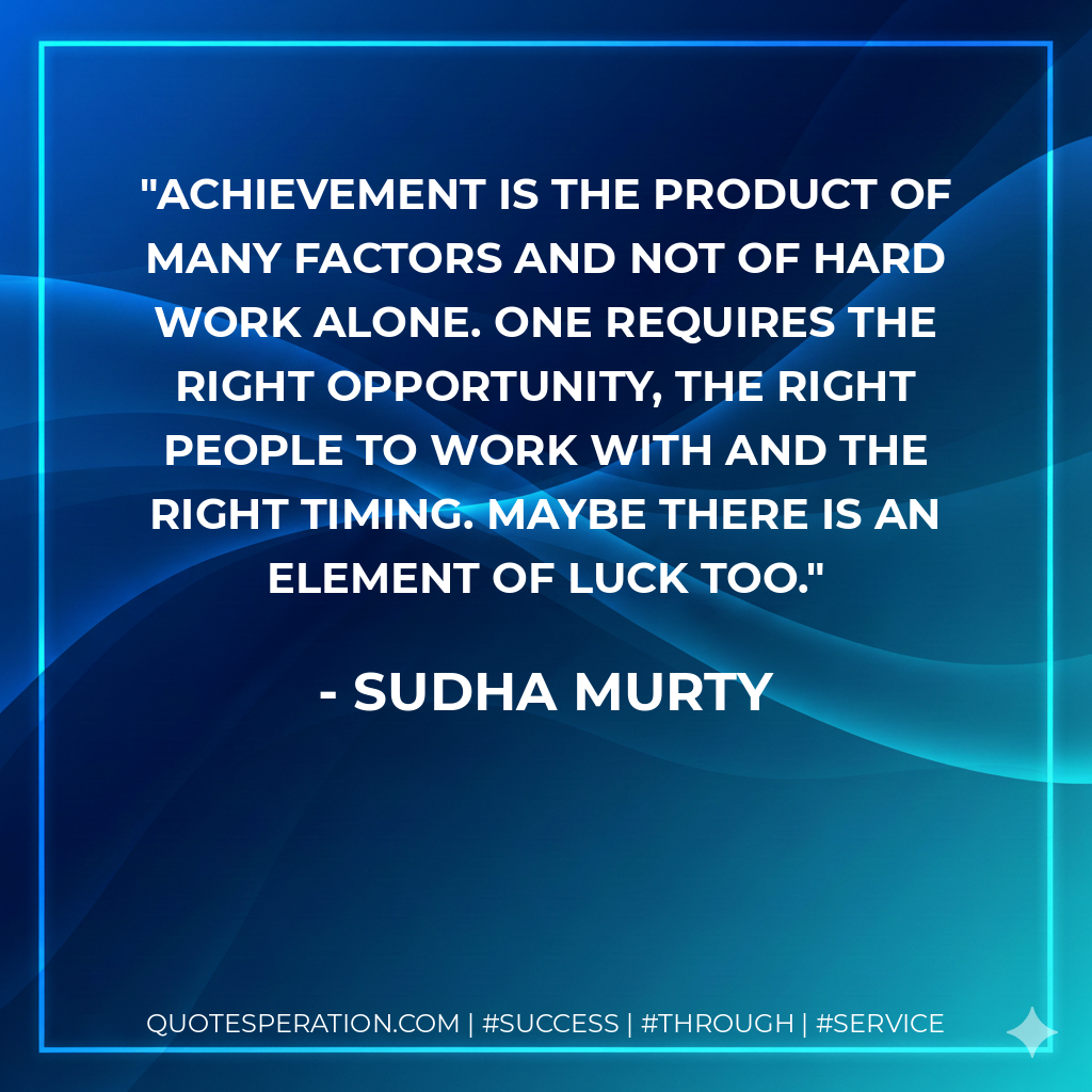 Achievement is the product of many factors and not of hard work alone. One requires the right opportunity, the right people to work with and the right timing. Maybe there is an element of luck too. - Sudha Murty