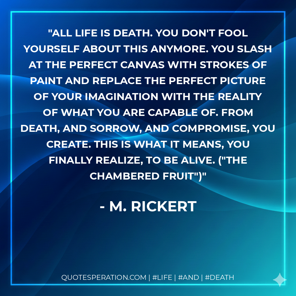 All life is death. You don't fool yourself about this anymore. You slash at the perfect canvas with strokes of paint and replace the perfect picture of your imagination with the reality of what you are capable of. From death, and sorrow, and compromise, you create. This is what it means, you finally realize, to be alive. ("The Chambered Fruit")