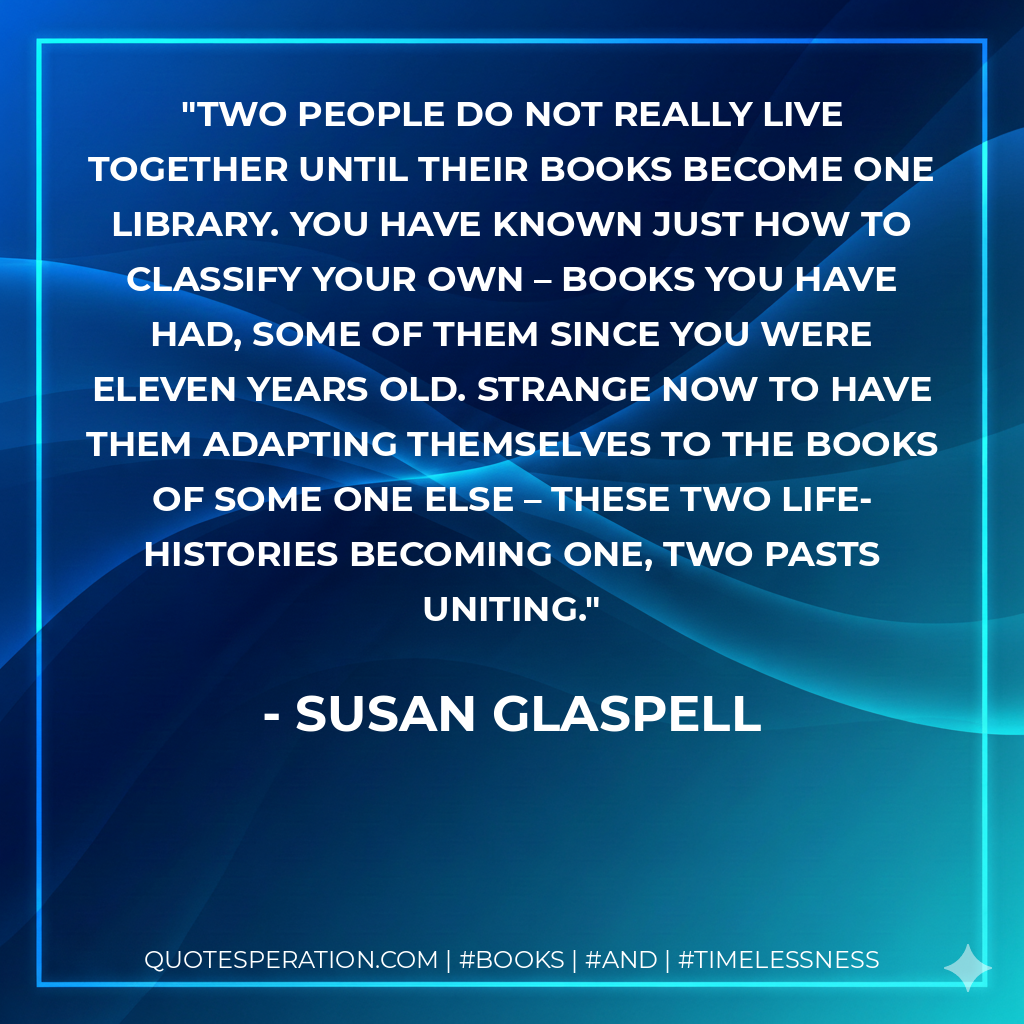 Two people do not really live together until their books become one library. You have known just how to classify your own – books you have had, some of them since you were eleven years old. Strange now to have them adapting themselves to the books of some one else – these two life-histories becoming one, two pasts uniting. - Susan Glaspell