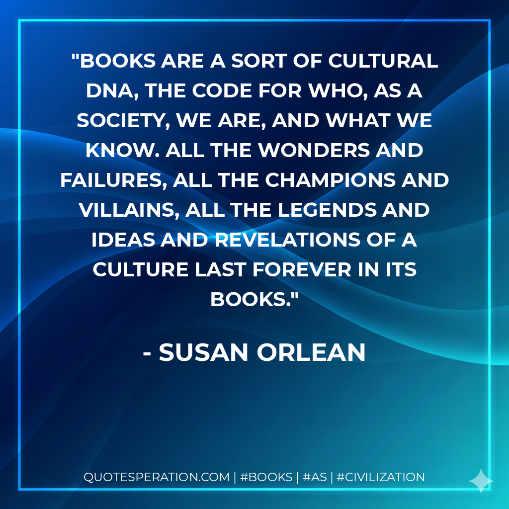 Books are a sort of cultural DNA, the code for who, as a society, we are, and what we know. All the wonders and failures, all the champions and villains, all the legends and ideas and revelations of a culture last forever in its books. - Susan Orlean