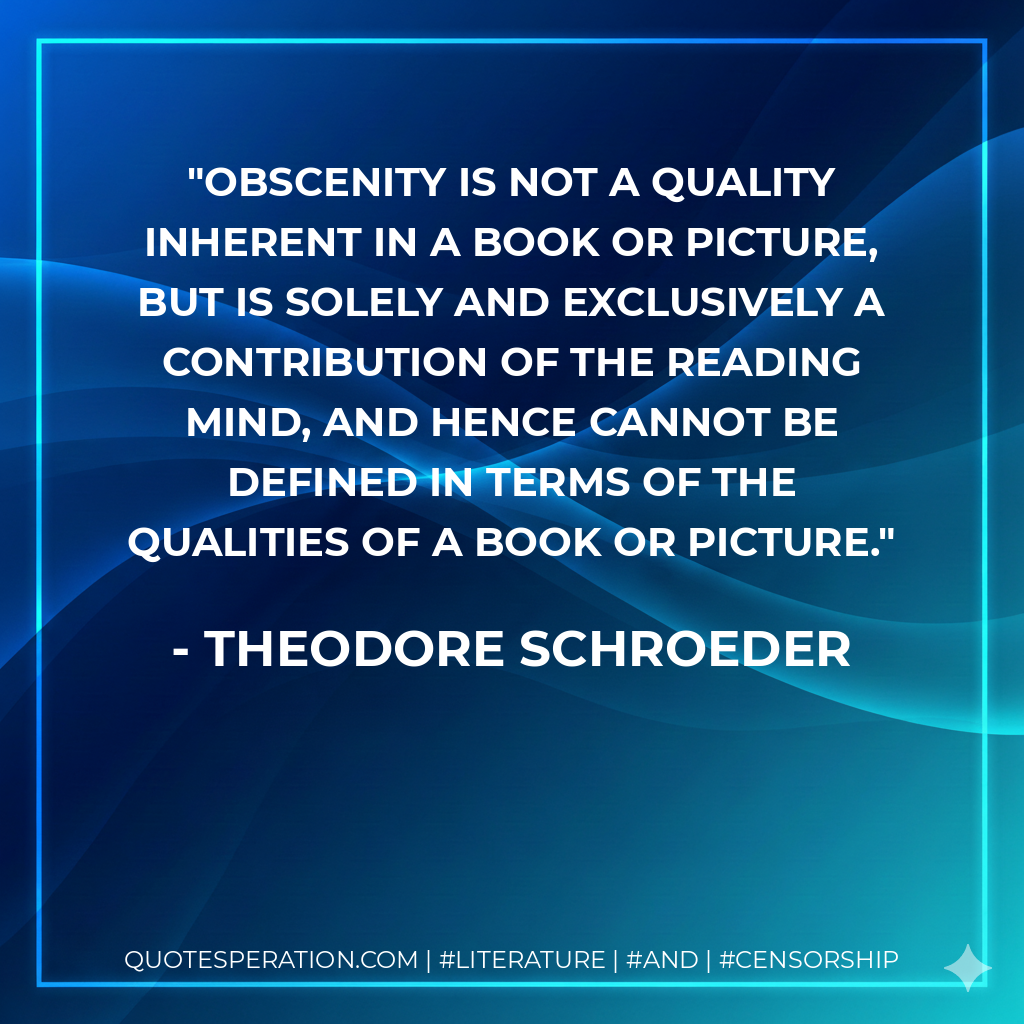 Obscenity is not a quality inherent in a book or picture, but is solely and exclusively a contribution of the reading mind, and hence cannot be defined in terms of the qualities of a book or picture. - Theodore Schroeder