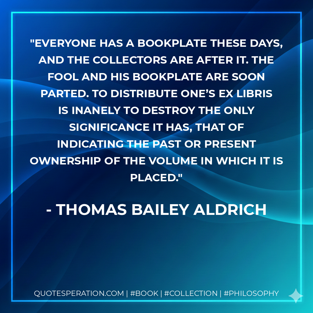 Everyone has a bookplate these days, and the collectors are after it. The fool and his bookplate are soon parted. To distribute one’s ex libris is inanely to destroy the only significance it has, that of indicating the past or present ownership of the volume in which it is placed. - Thomas Bailey Aldrich