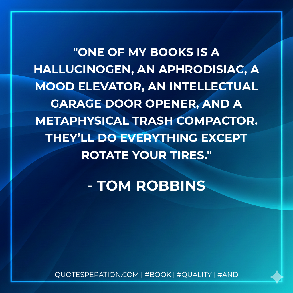 One of my books is a hallucinogen, an aphrodisiac, a mood elevator, an intellectual garage door opener, and a metaphysical trash compactor. They’ll do everything except rotate your tires. - Tom Robbins