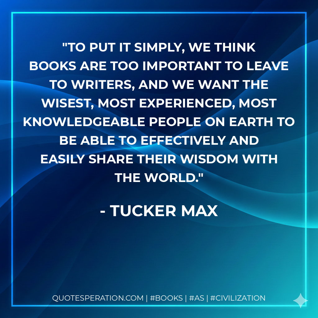 To put it simply, we think books are too important to leave to writers, and we want the wisest, most experienced, most knowledgeable people on earth to be able to effectively and easily share their wisdom with the world. - Tucker Max