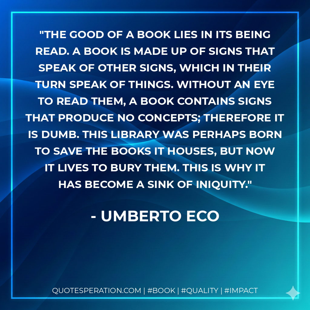 The good of a book lies in its being read. A book is made up of signs that speak of other signs, which in their turn speak of things. Without an eye to read them, a book contains signs that produce no concepts; therefore it is dumb. This library was perhaps born to save the books it houses, but now it lives to bury them. This is why it has become a sink of iniquity. - Umberto Eco