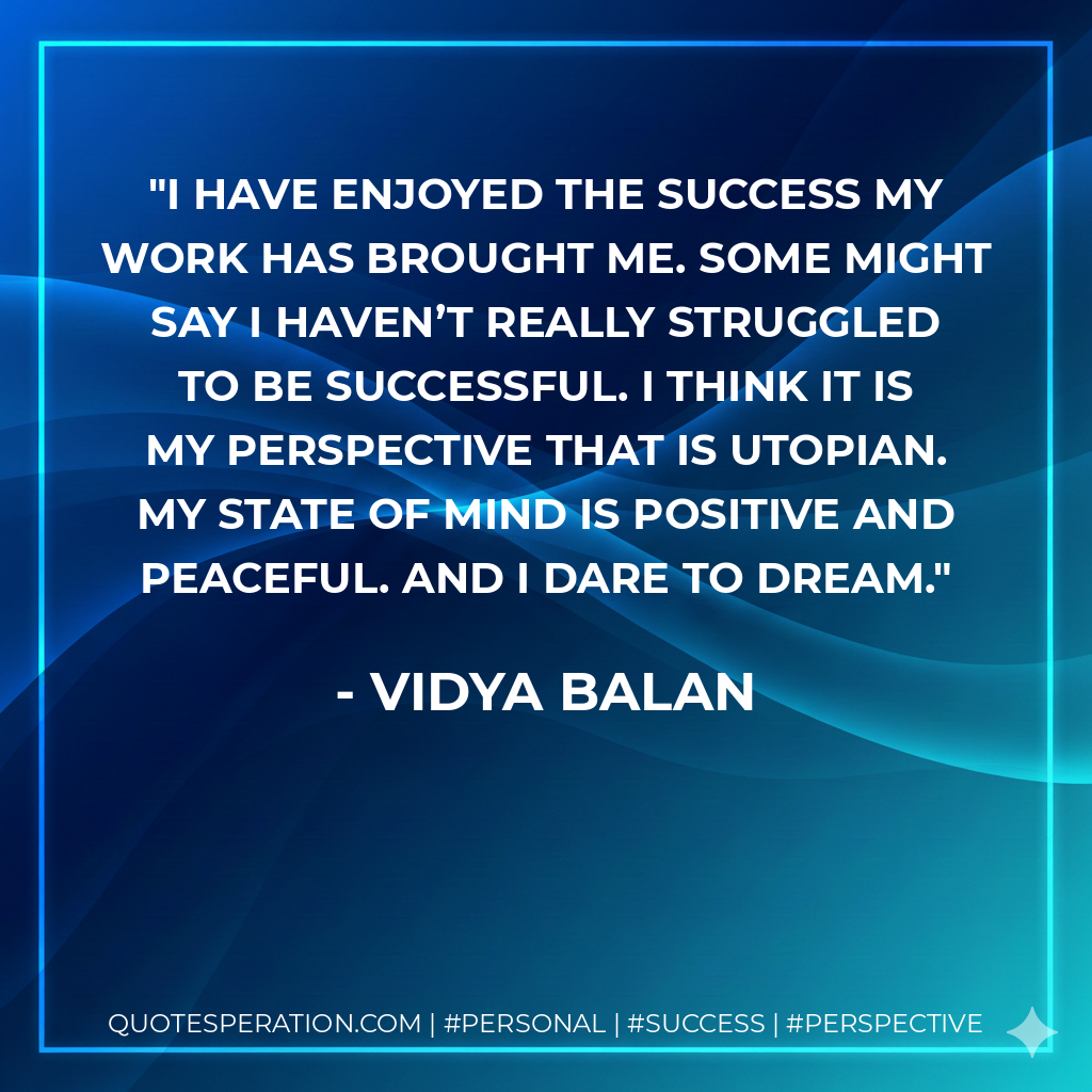 I have enjoyed the success my work has brought me. Some might say I haven’t really struggled to be successful. I think it is my perspective that is utopian. My state of mind is positive and peaceful. And I dare to dream. - Vidya Balan
