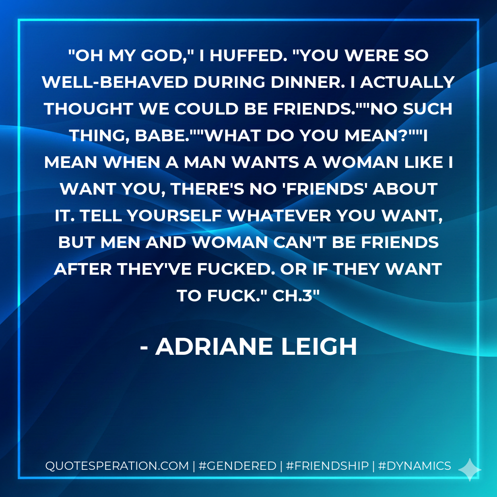 Oh my God," I huffed. "You were so well-behaved during dinner. I actually thought we could be friends.""No such thing, babe.""What do you mean?""I mean when a man wants a woman like I want you, there's no 'friends' about it. Tell yourself whatever you want, but men and woman can't be friends after they've fucked. Or if they want to fuck." Ch.3