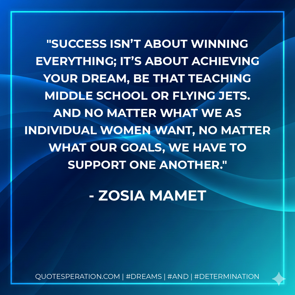 Success isn’t about winning everything; it’s about achieving your dream, be that teaching middle school or flying jets. And no matter what we as individual women want, no matter what our goals, we have to support one another. - Zosia Mamet