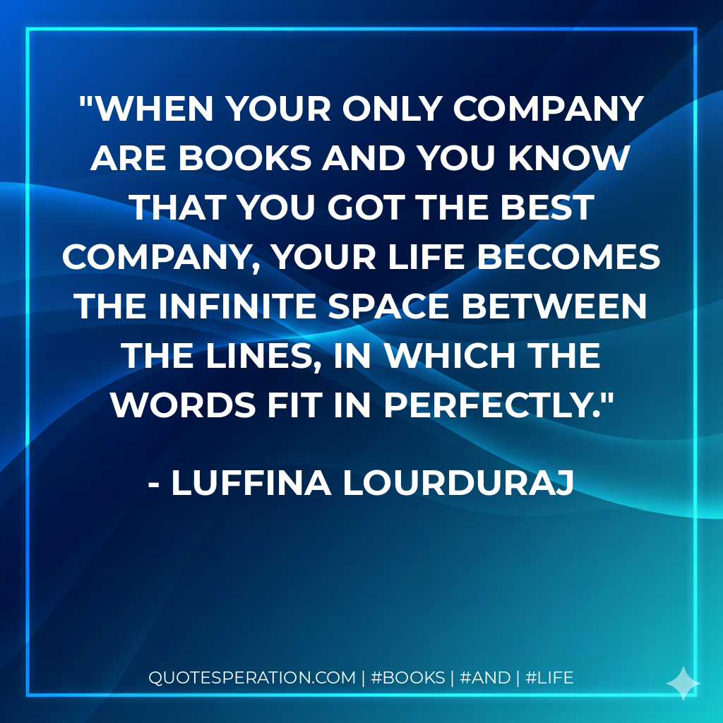 When your only company are books and you know that you got the best company, your life becomes the infinite space between the lines, in which the words fit in perfectly. - Luffina Lourduraj