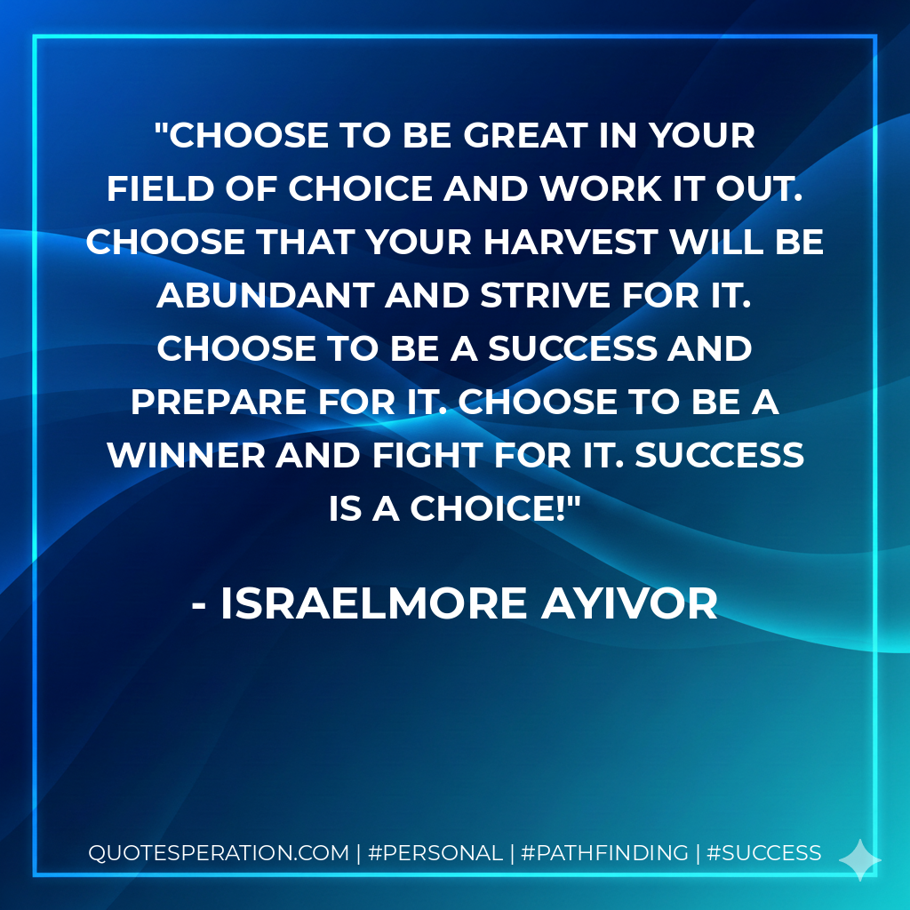 Choose to be great in your field of choice and work it out. Choose that your harvest will be abundant and strive for it. Choose to be a success and prepare for it. Choose to be a winner and fight for it. Success is a choice! - Israelmore Ayivor