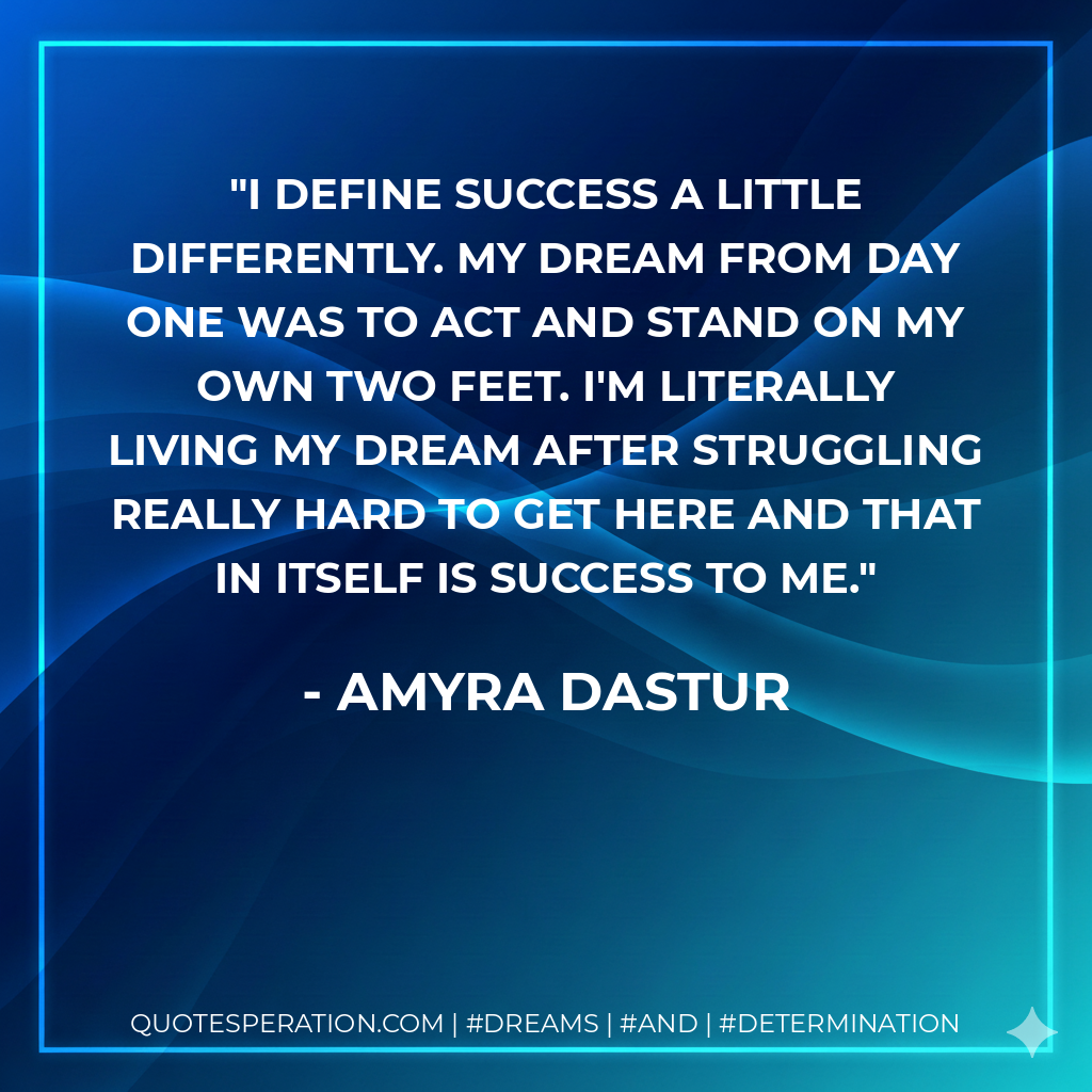 I define success a little differently. My dream from day one was to act and stand on my own two feet. I'm literally living my dream after struggling really hard to get here and that in itself is success to me. - Amyra Dastur
