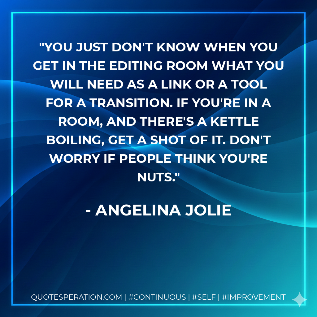 You just don't know when you get in the editing room what you will need as a link or a tool for a transition. If you're in a room, and there's a kettle boiling, get a shot of it. Don't worry if people think you're nuts. - Angelina Jolie