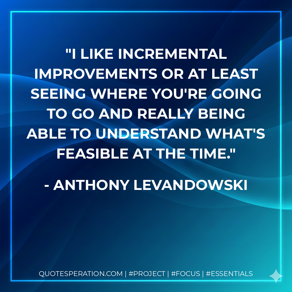 I like incremental improvements or at least seeing where you're going to go and really being able to understand what's feasible at the time.