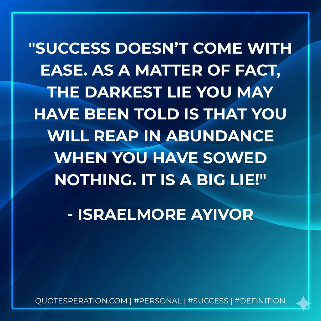 Success doesn’t come with ease. As a matter of fact, the darkest lie you may have been told is that you will reap in abundance when you have sowed nothing. It is a big lie! - Israelmore Ayivor