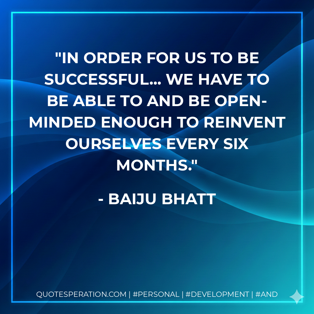In order for us to be successful... we have to be able to and be open-minded enough to reinvent ourselves every six months. - Baiju Bhatt
