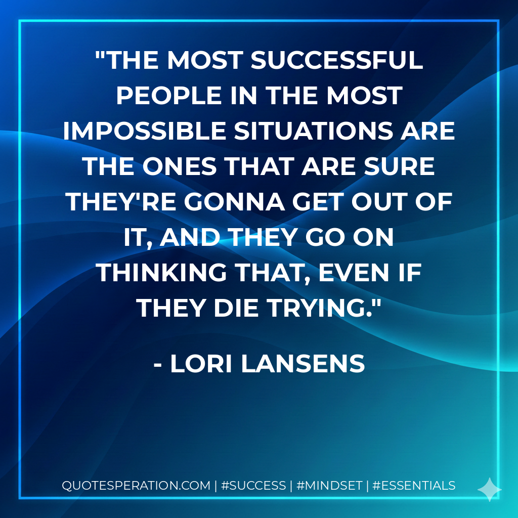 The most successful people in the most impossible situations are the ones that are sure they're gonna get out of it, and they go on thinking that, even if they die trying. - Lori Lansens