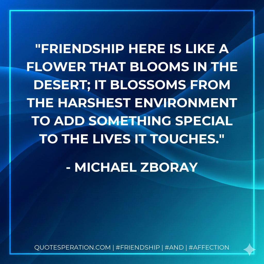 Friendship here is like a flower that blooms in the desert; it blossoms from the harshest environment to add something special to the lives it touches.