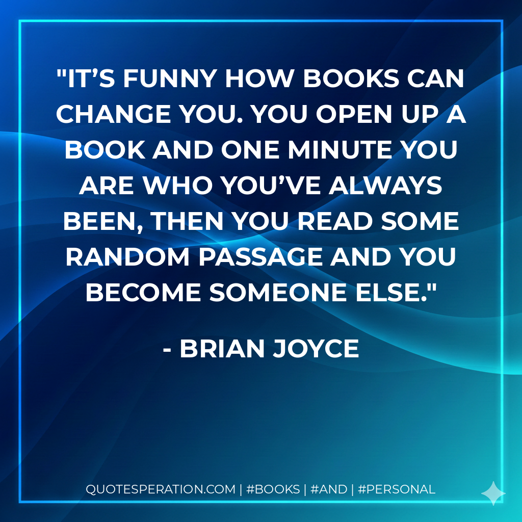 It’s funny how books can change you. You open up a book and one minute you are who you’ve always been, then you read some random passage and you become someone else. - Brian Joyce