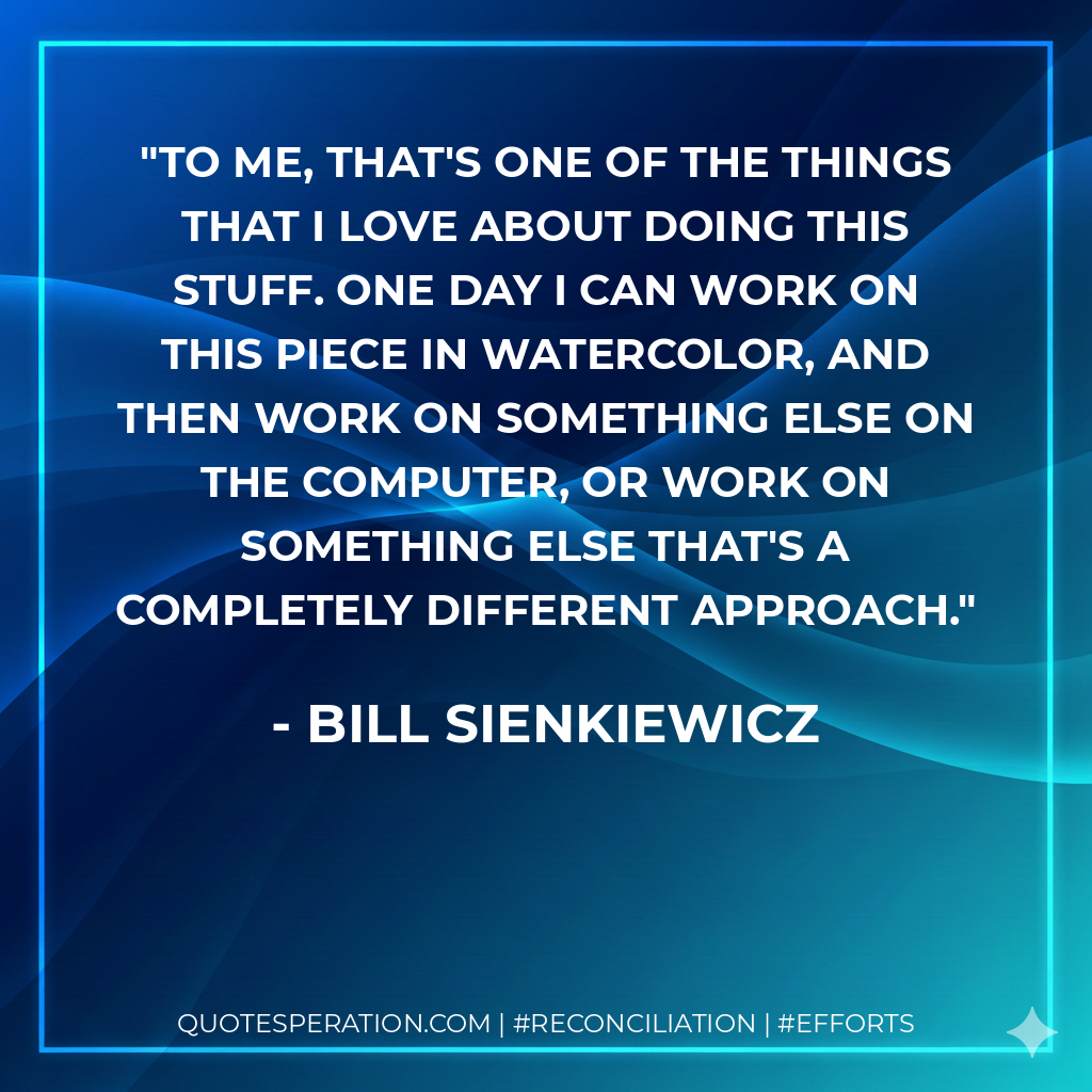 To me, that's one of the things that I love about doing this stuff. One day I can work on this piece in watercolor, and then work on something else on the computer, or work on something else that's a completely different approach. - Bill Sienkiewicz