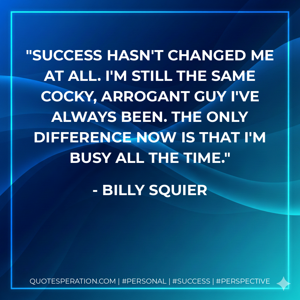 Success hasn't changed me at all. I'm still the same cocky, arrogant guy I've always been. The only difference now is that I'm busy all the time. - Billy Squier