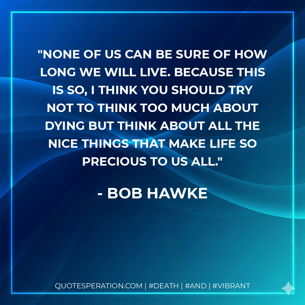 None of us can be sure of how long we will live. Because this is so, I think you should try not to think too much about dying but think about all the nice things that make life so precious to us all.