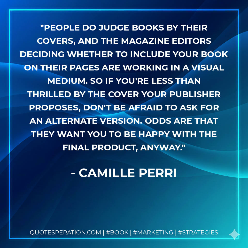 People do judge books by their covers, and the magazine editors deciding whether to include your book on their pages are working in a visual medium. So if you're less than thrilled by the cover your publisher proposes, don't be afraid to ask for an alternate version. Odds are that they want you to be happy with the final product, anyway. - Camille Perri