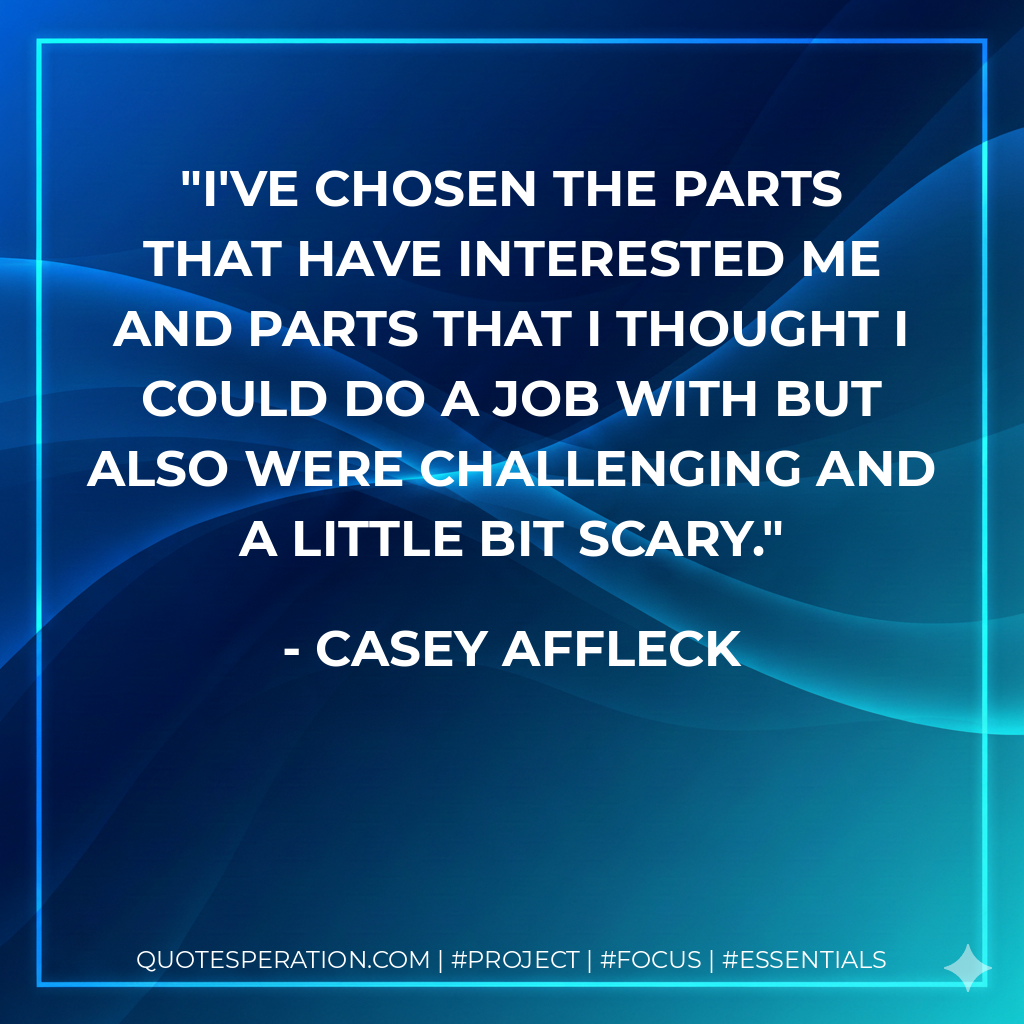 I've chosen the parts that have interested me and parts that I thought I could do a job with but also were challenging and a little bit scary. - Casey Affleck