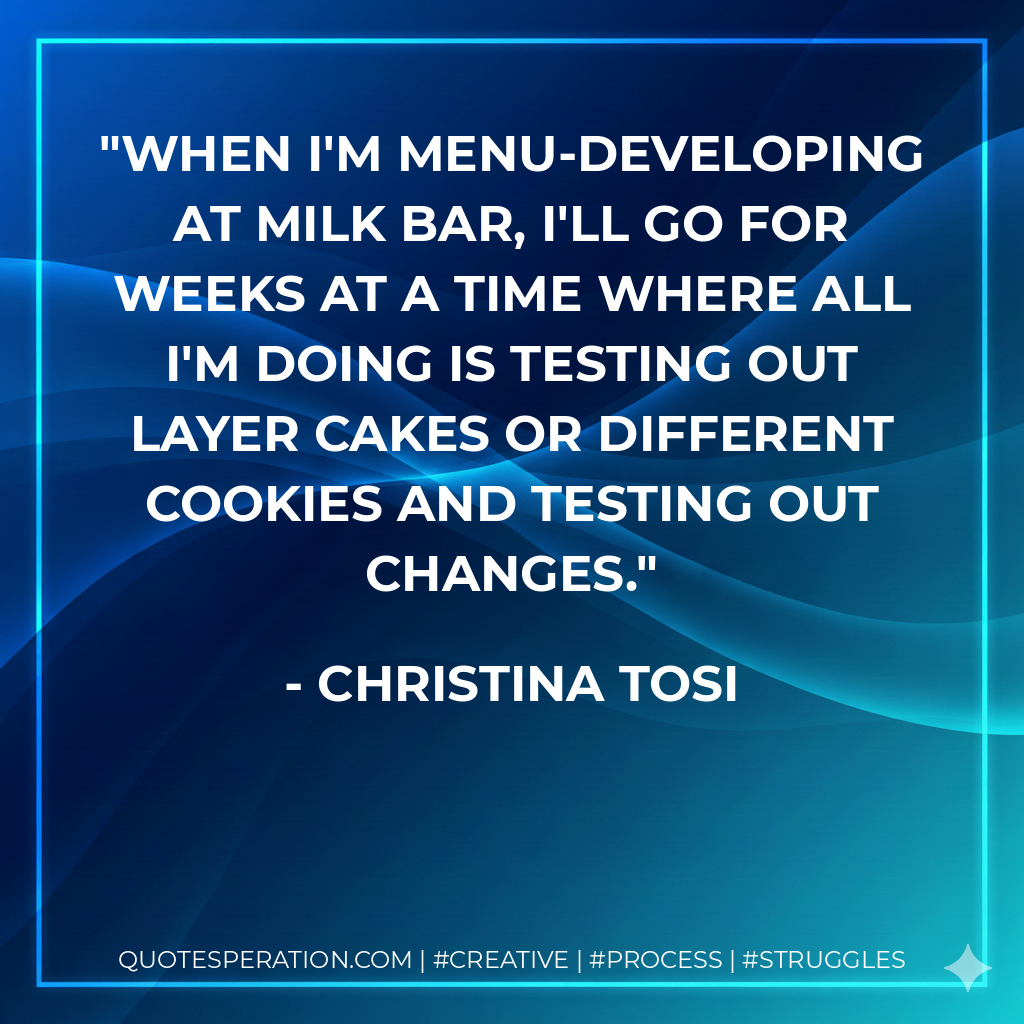 When I'm menu-developing at Milk Bar, I'll go for weeks at a time where all I'm doing is testing out layer cakes or different cookies and testing out changes. - Christina Tosi