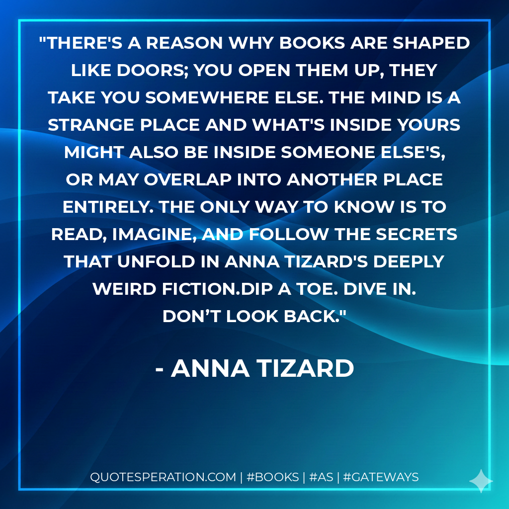 There's a reason why books are shaped like doors; you open them up, they take you somewhere else. The mind is a strange place and what's inside yours might also be inside someone else's, or may overlap into another place entirely. The only way to know is to read, imagine, and follow the secrets that unfold in Anna Tizard's Deeply Weird fiction.Dip a toe. Dive in. Don’t look back. - Anna Tizard