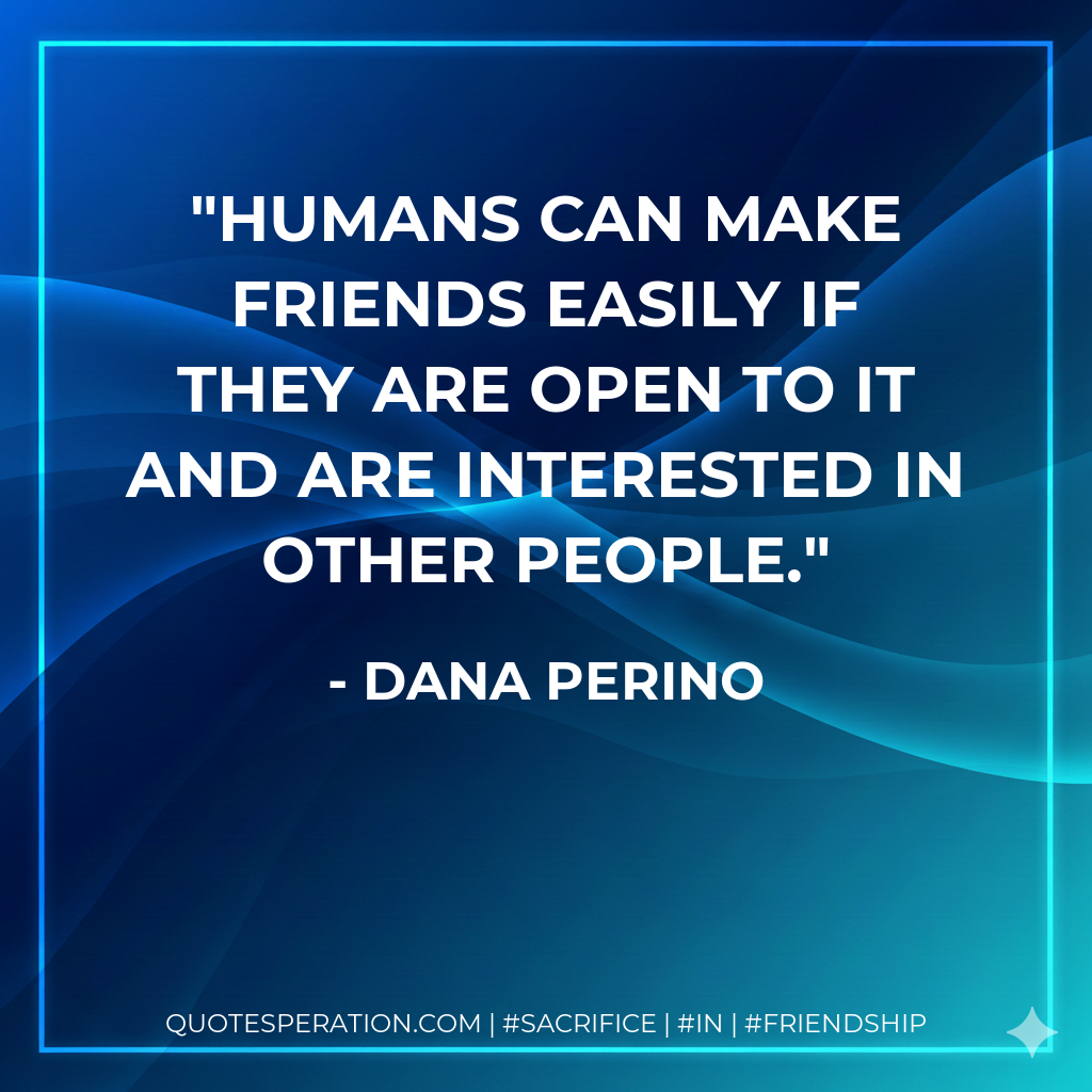 Humans can make friends easily if they are open to it and are interested in other people.