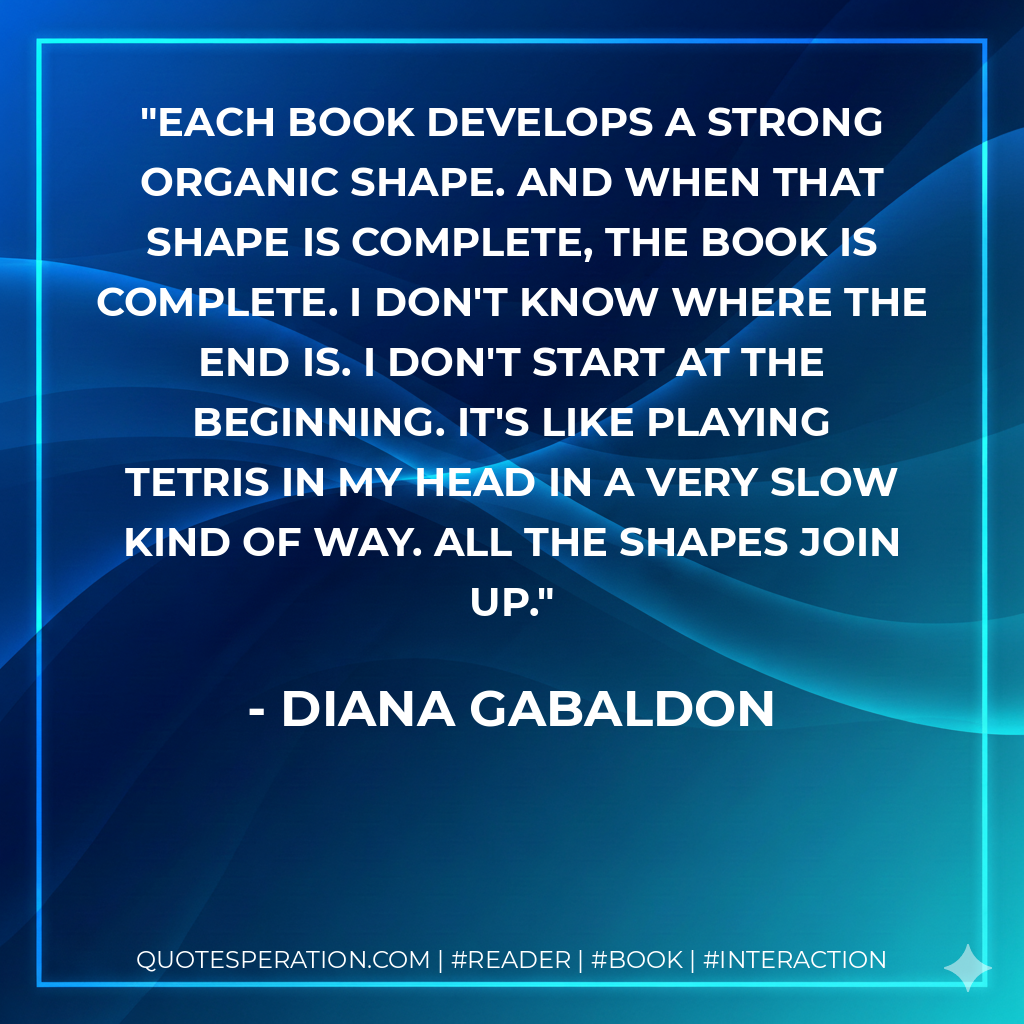 Each book develops a strong organic shape. And when that shape is complete, the book is complete. I don't know where the end is. I don't start at the beginning. It's like playing Tetris in my head in a very slow kind of way. All the shapes join up. - Diana Gabaldon