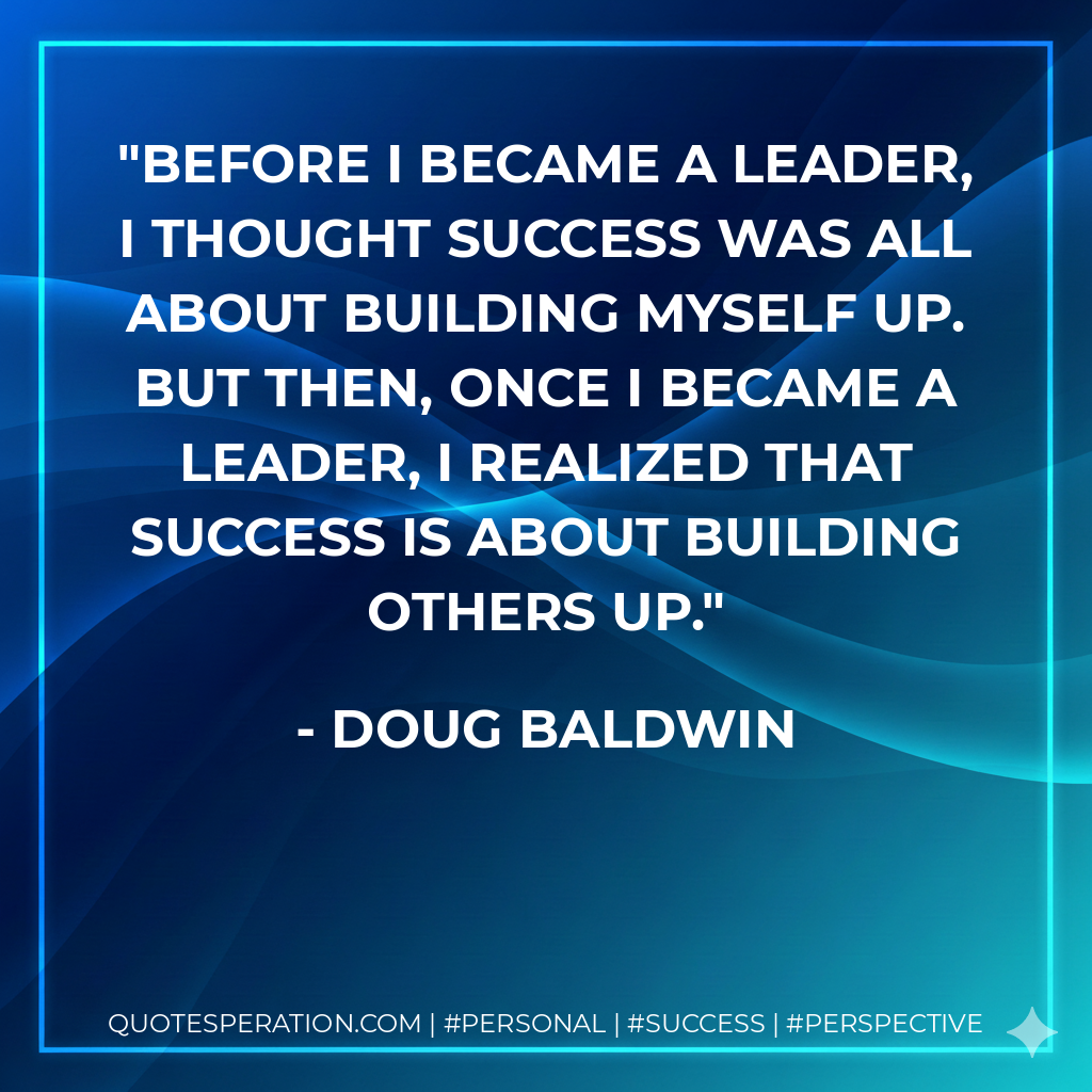 Before I became a leader, I thought success was all about building myself up. But then, once I became a leader, I realized that success is about building others up. - Doug Baldwin