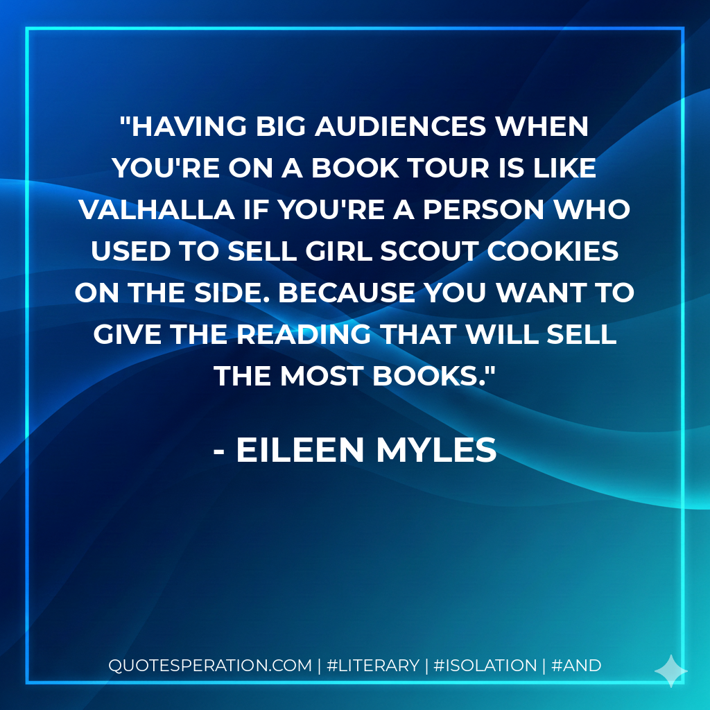 Having big audiences when you're on a book tour is like Valhalla if you're a person who used to sell Girl Scout cookies on the side. Because you want to give the reading that will sell the most books. - Eileen Myles