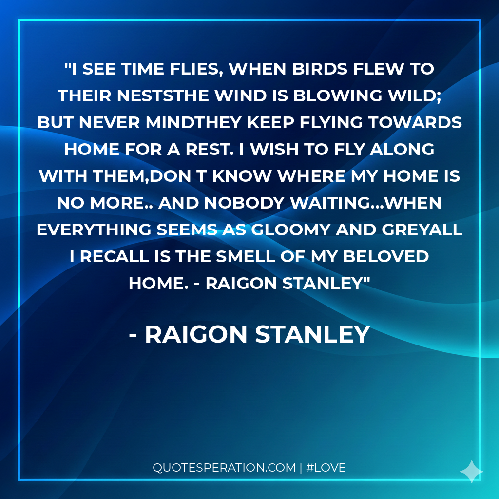 I see time flies, when birds flew to their nestsThe wind is blowing wild; but never mindThey keep flying towards home for a rest. I wish to fly along with them,don t know where My home is no more.. and nobody waiting...When everything seems as gloomy and greyAll i recall is the smell of my beloved home. - Raigon Stanley