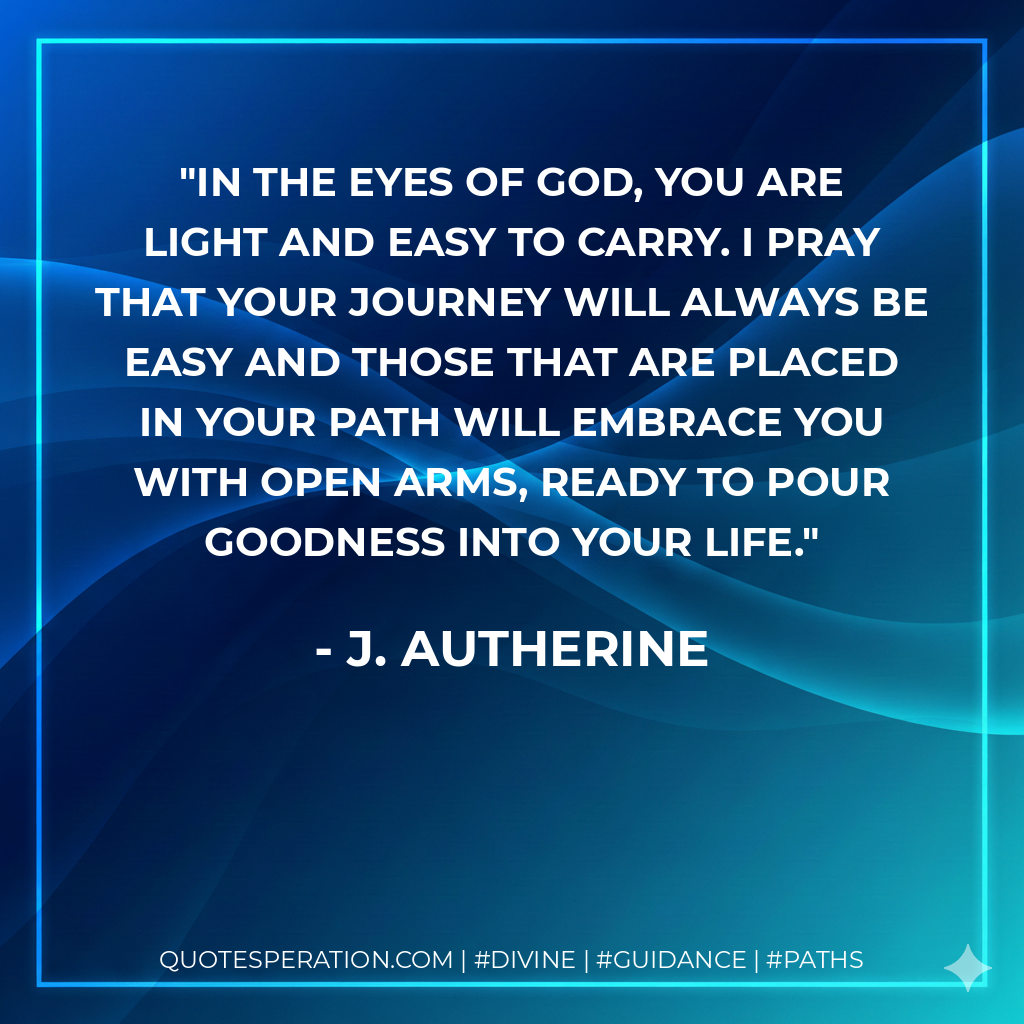 In the eyes of God, you are light and easy to carry. I pray that your journey will always be easy and those that are placed in your path will embrace you with open arms, ready to pour goodness into your life.