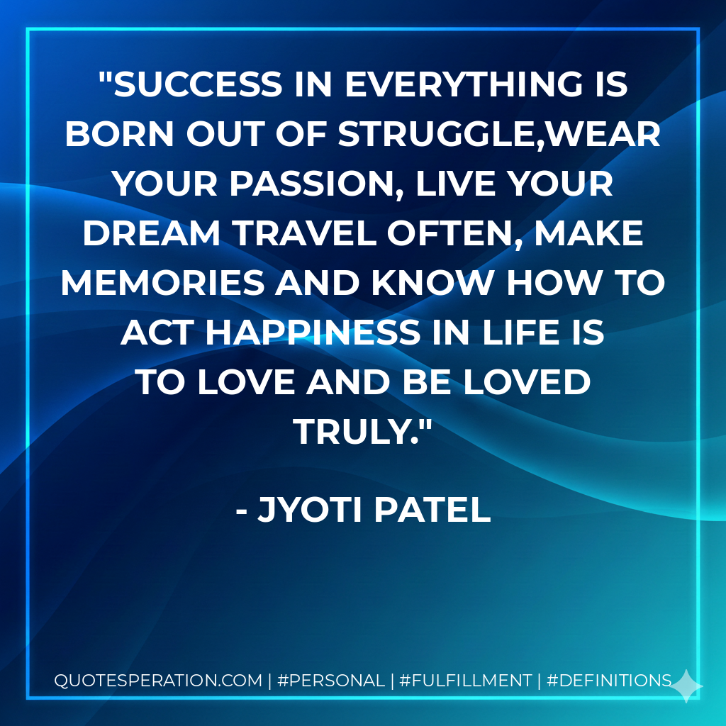Success in everything is born out of struggle,Wear your passion, live your dream Travel often, make memories And know how to act Happiness in life is to love and be loved truly. - Jyoti Patel