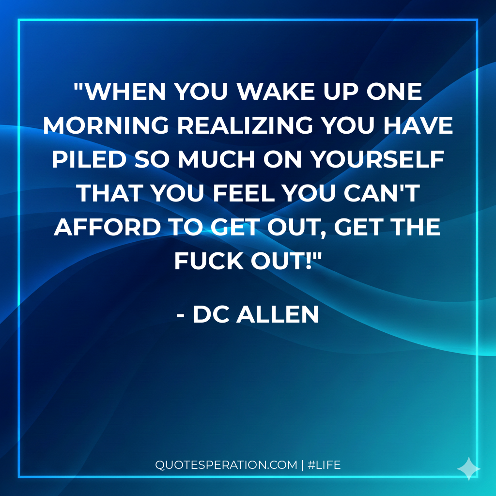When you wake up one morning realizing you have piled so much on yourself that you feel you can't afford to get out, GET THE FUCK OUT!