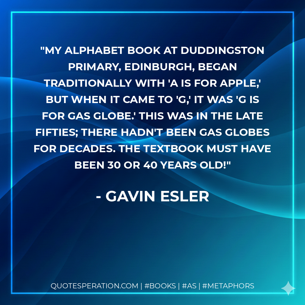 My alphabet book at Duddingston Primary, Edinburgh, began traditionally with 'a is for apple,' but when it came to 'g,' it was 'g is for gas globe.' This was in the late Fifties; there hadn't been gas globes for decades. The textbook must have been 30 or 40 years old! - Gavin Esler