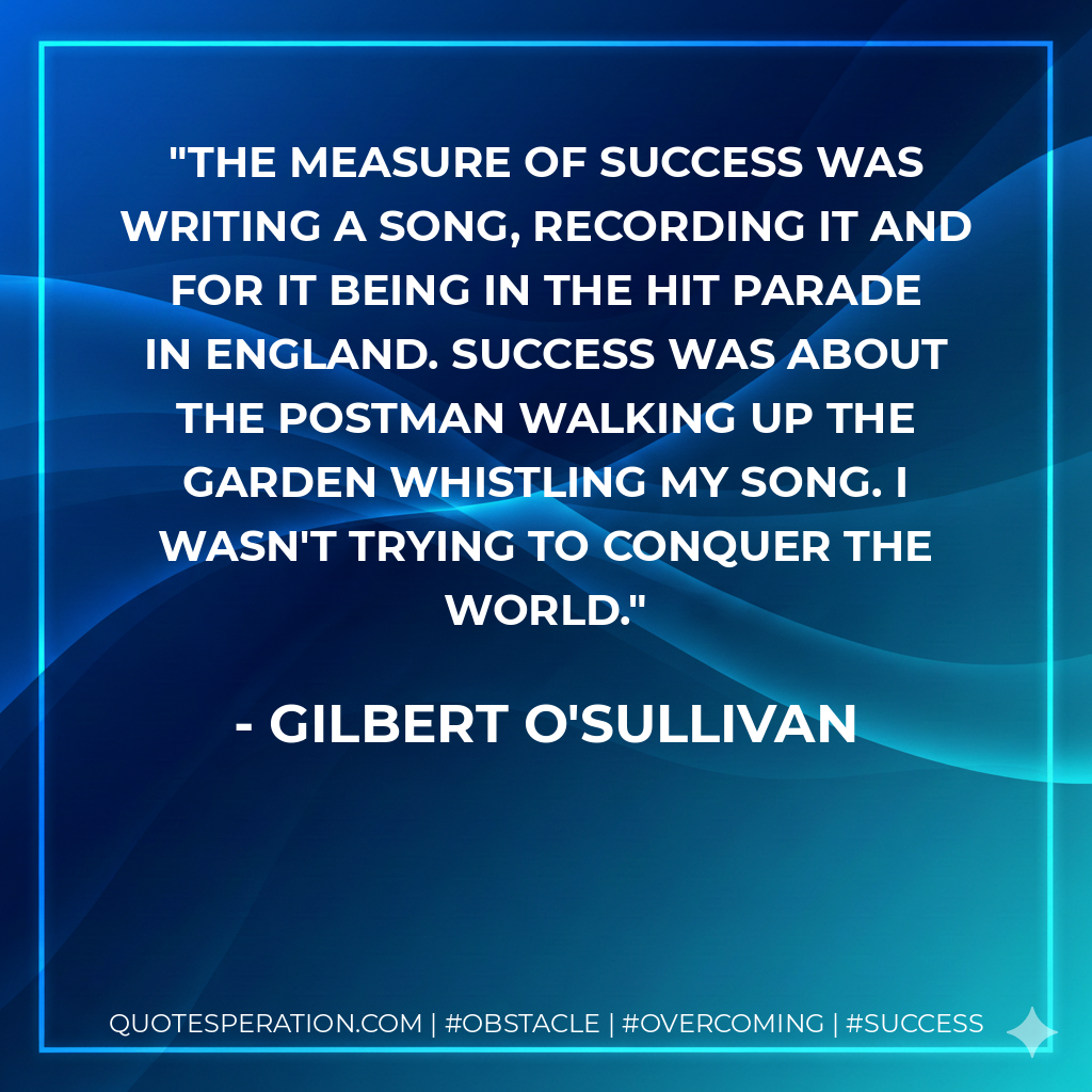 The measure of success was writing a song, recording it and for it being in the hit parade in England. Success was about the postman walking up the garden whistling my song. I wasn't trying to conquer the world. - Gilbert O'Sullivan