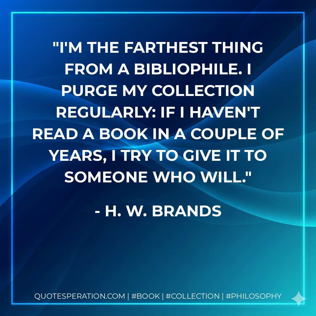 I'm the farthest thing from a bibliophile. I purge my collection regularly: If I haven't read a book in a couple of years, I try to give it to someone who will. - H. W. Brands