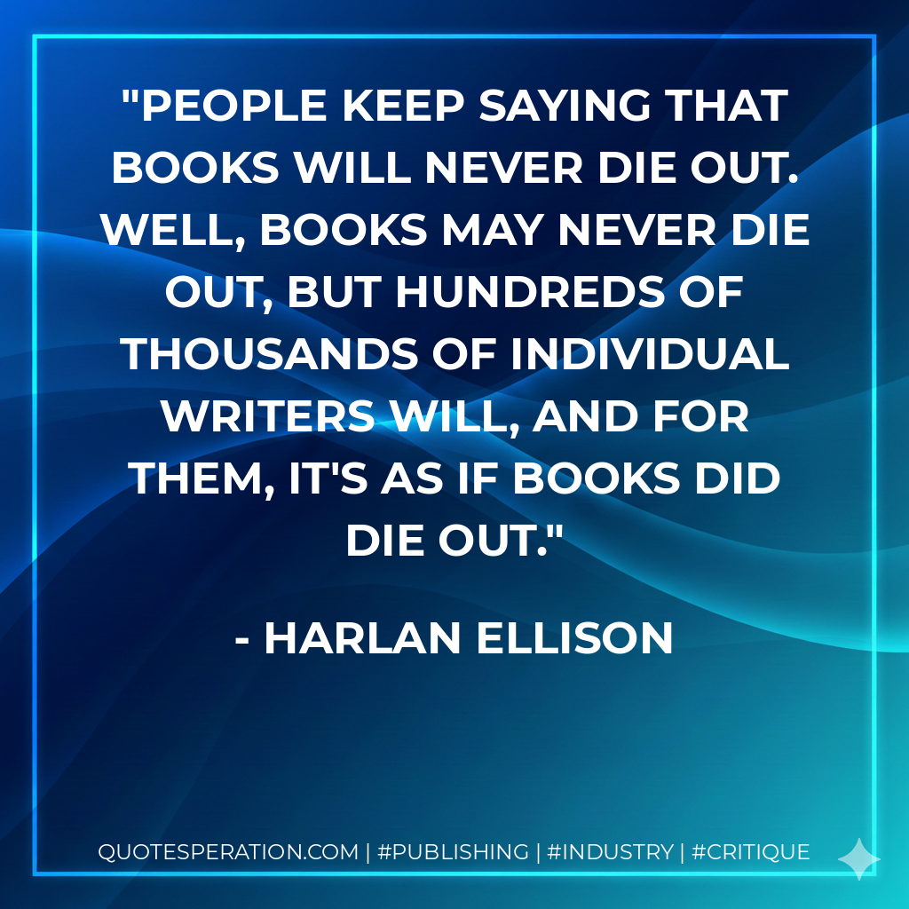 People keep saying that books will never die out. Well, books may never die out, but hundreds of thousands of individual writers will, and for them, it's as if books did die out. - Harlan Ellison