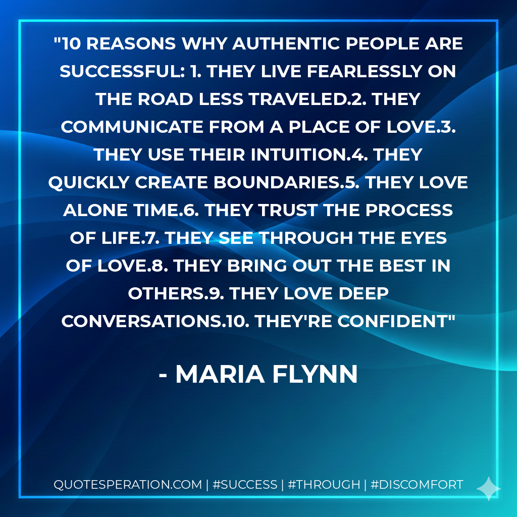 10 Reasons Why Authentic People Are Successful: 1. They live fearlessly on the road less traveled.2. They communicate from a place of love.3. They use their intuition.4. They quickly create boundaries.5. They love alone time.6. They trust the process of life.7. They see through the eyes of love.8. They bring out the best in others.9. They love deep conversations.10. They're confident - Maria Flynn
