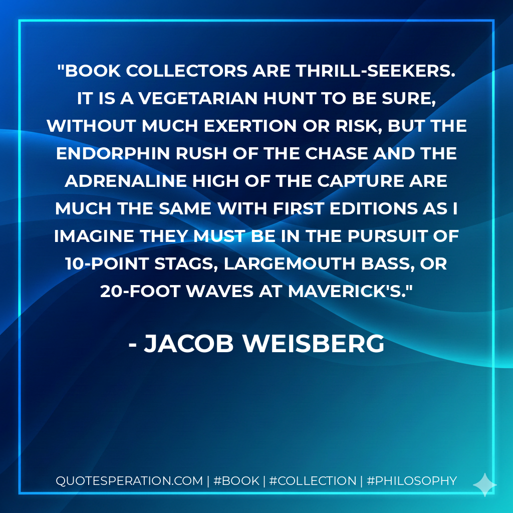 Book collectors are thrill-seekers. It is a vegetarian hunt to be sure, without much exertion or risk, but the endorphin rush of the chase and the adrenaline high of the capture are much the same with first editions as I imagine they must be in the pursuit of 10-point stags, largemouth bass, or 20-foot waves at Maverick's. - Jacob Weisberg