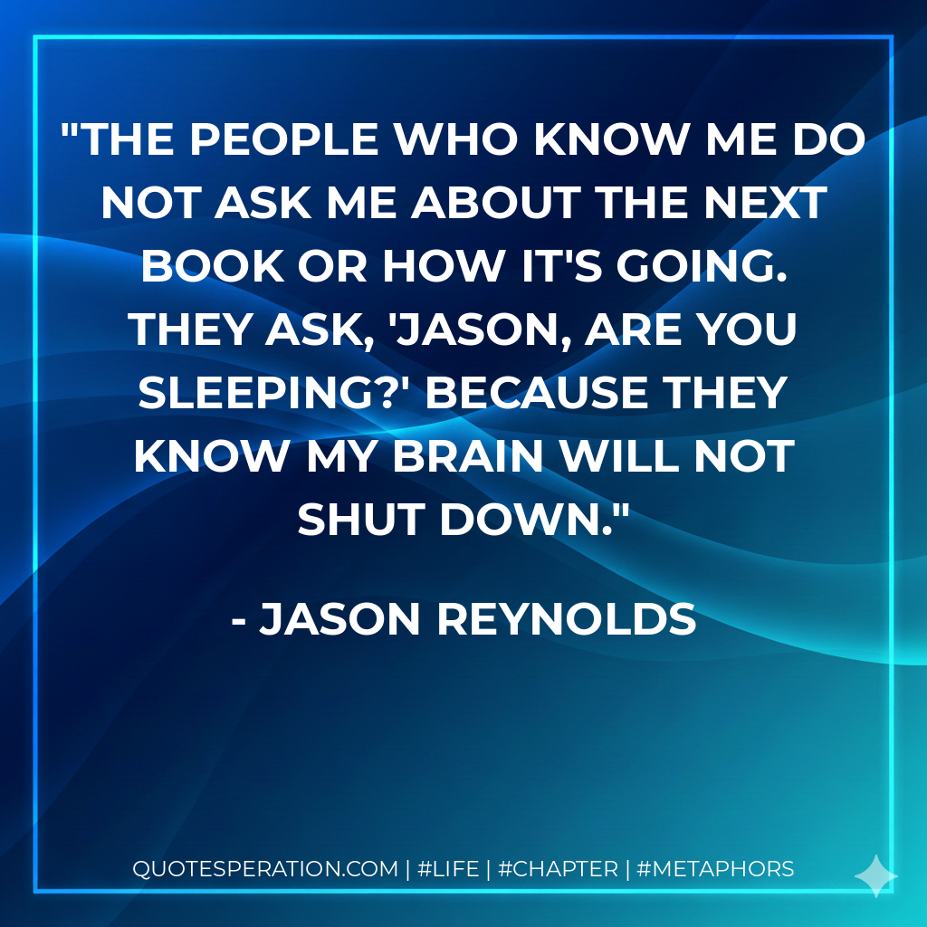 The people who know me do not ask me about the next book or how it's going. They ask, 'Jason, are you sleeping?' because they know my brain will not shut down. - Jason Reynolds