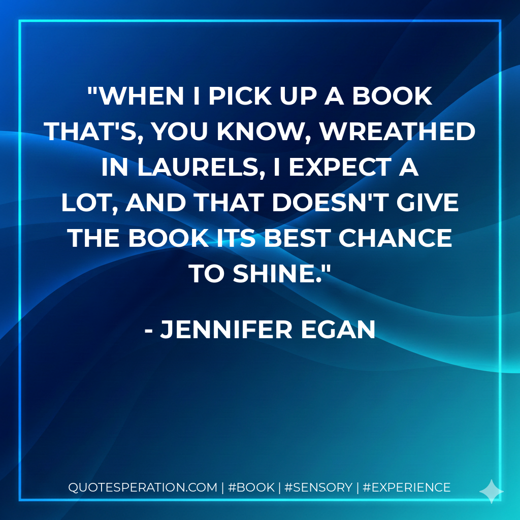 When I pick up a book that's, you know, wreathed in laurels, I expect a lot, and that doesn't give the book its best chance to shine. - Jennifer Egan