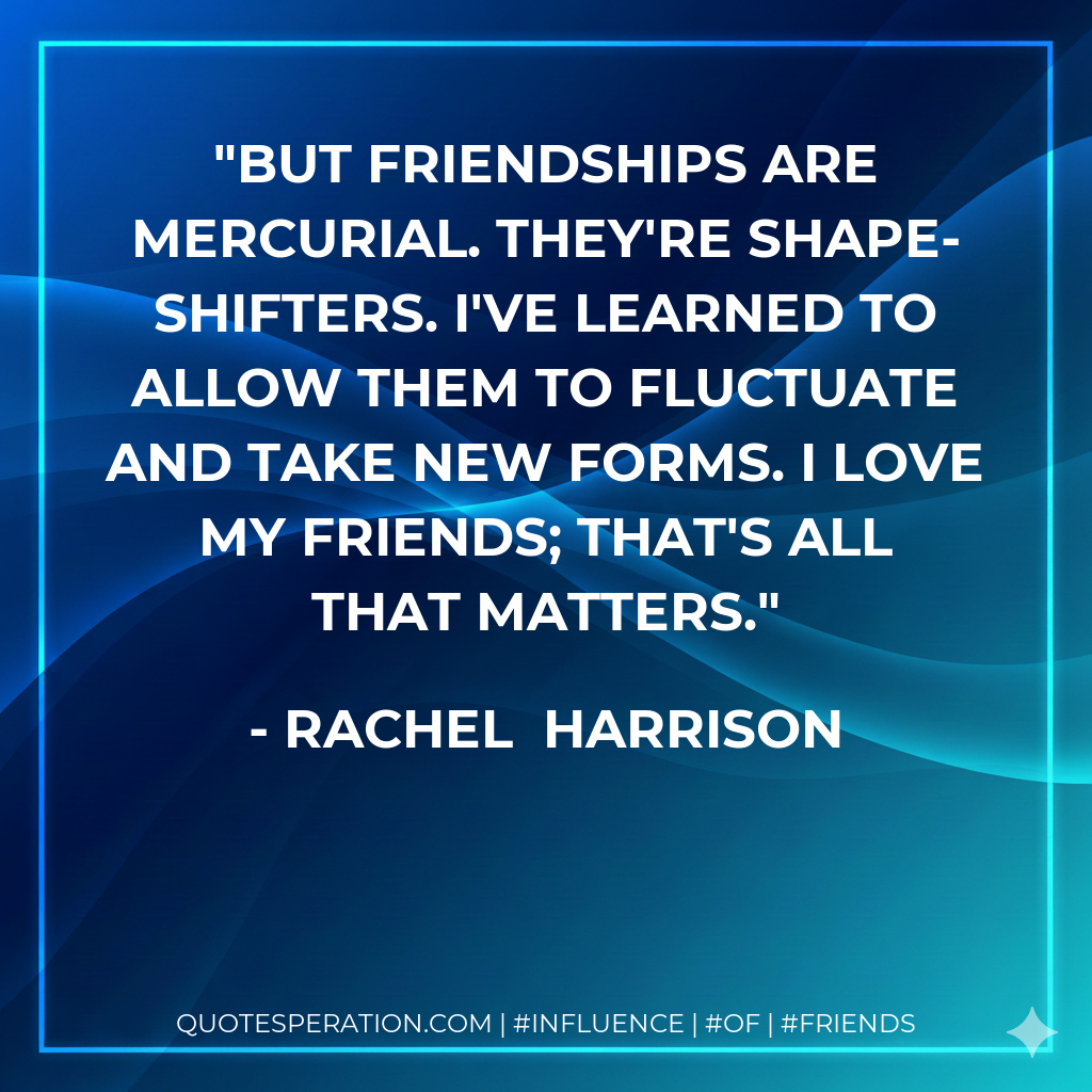 But friendships are mercurial. They're shape-shifters. I've learned to allow them to fluctuate and take new forms. I love my friends; that's all that matters.