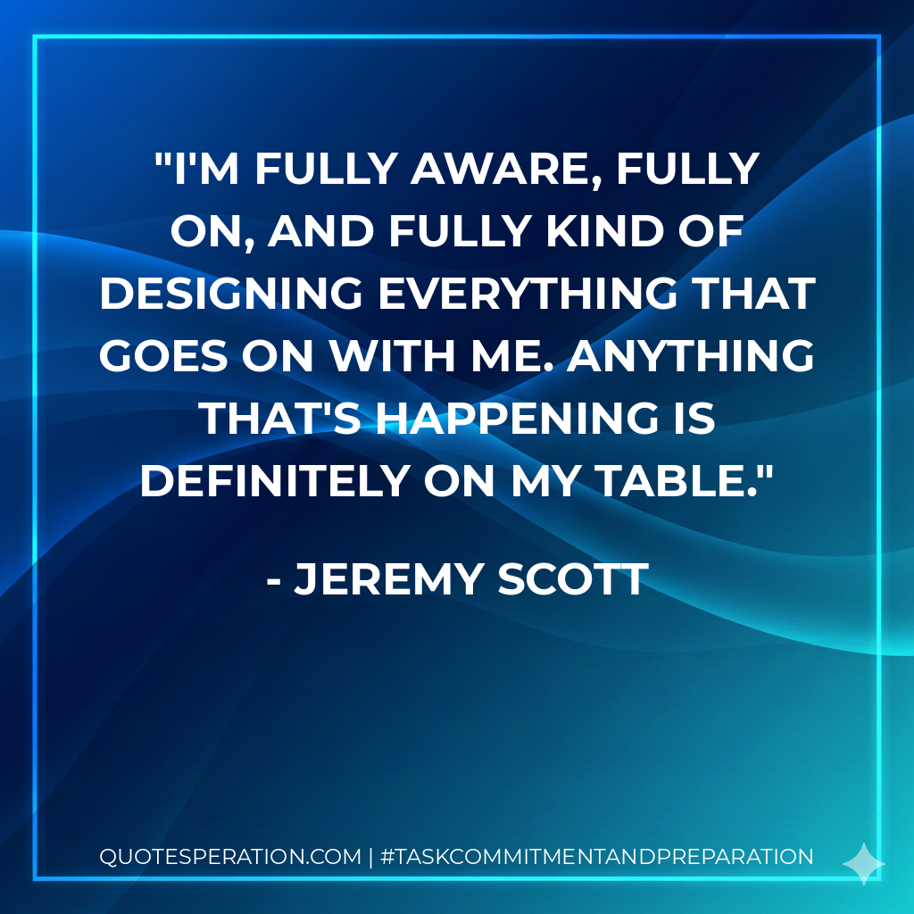 I'm fully aware, fully on, and fully kind of designing everything that goes on with me. Anything that's happening is definitely on my table.