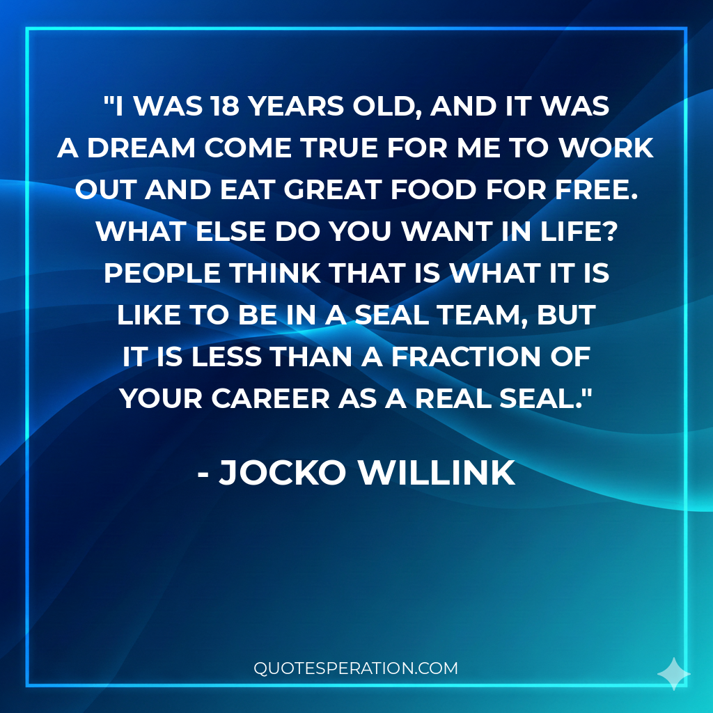 I was 18 years old, and it was a dream come true for me to work out and eat great food for free. What else do you want in life? People think that is what it is like to be in a SEAL team, but it is less than a fraction of your career as a real SEAL.