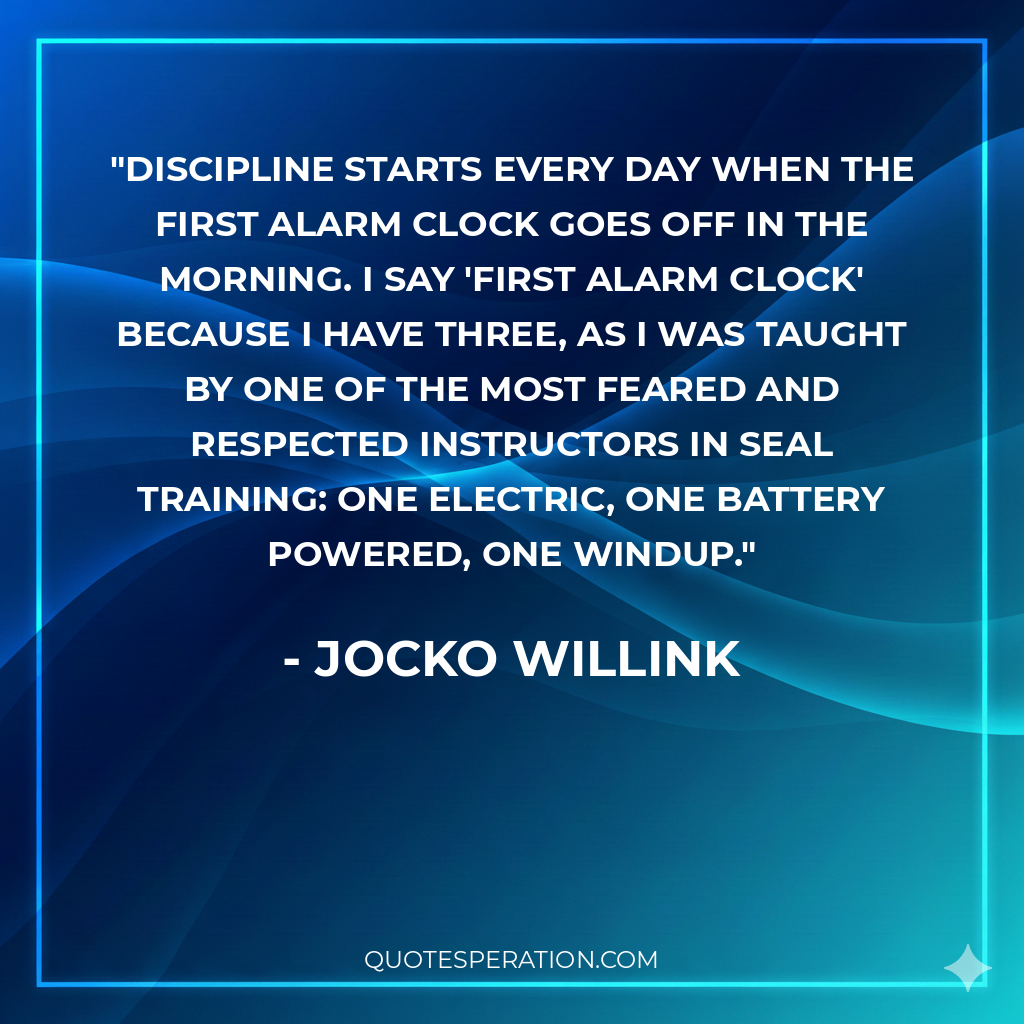 Discipline starts every day when the first alarm clock goes off in the morning. I say 'first alarm clock' because I have three, as I was taught by one of the most feared and respected instructors in SEAL training: one electric, one battery powered, one windup.