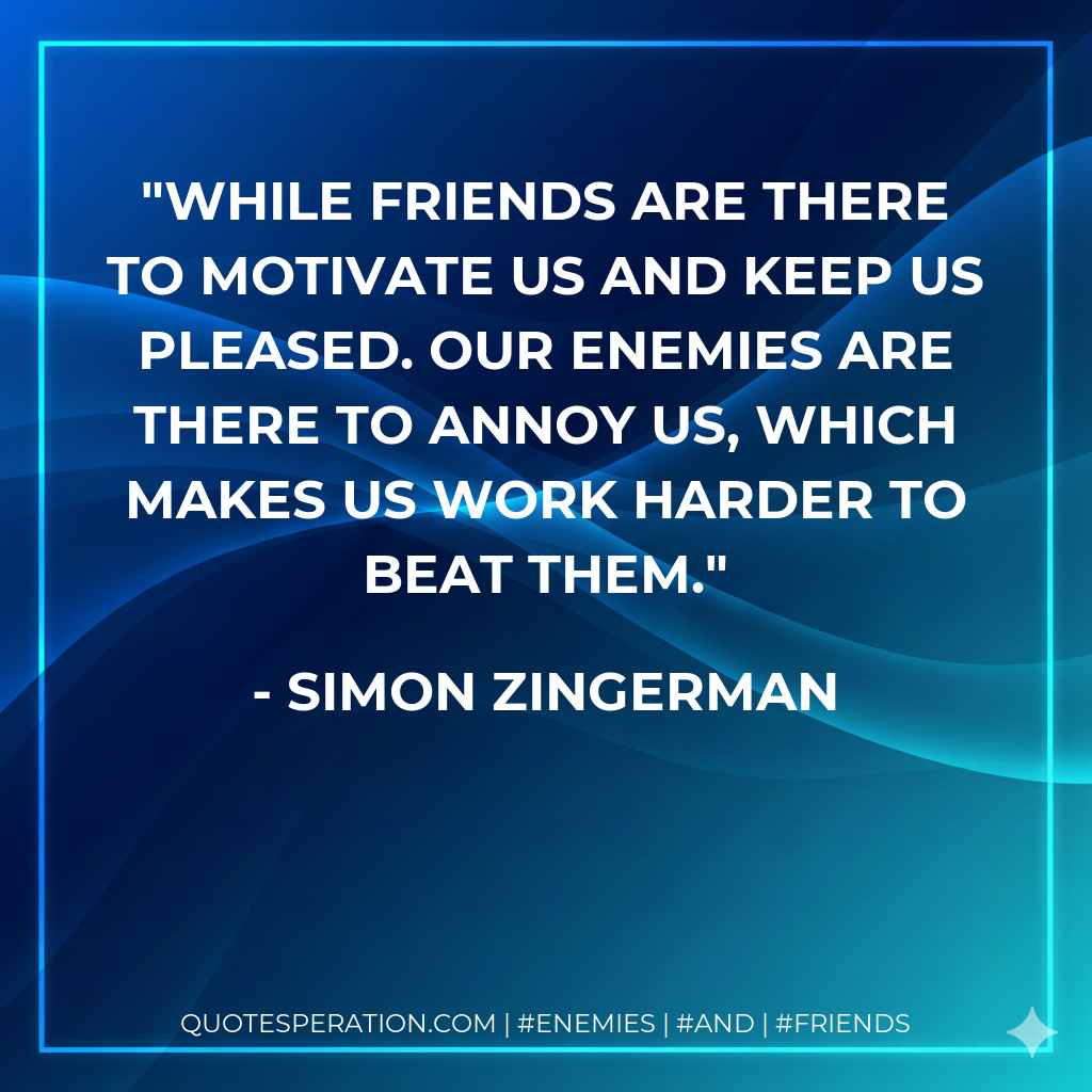 While friends are there to motivate us and keep us pleased. Our enemies are there to annoy us, which makes us work harder to beat them.